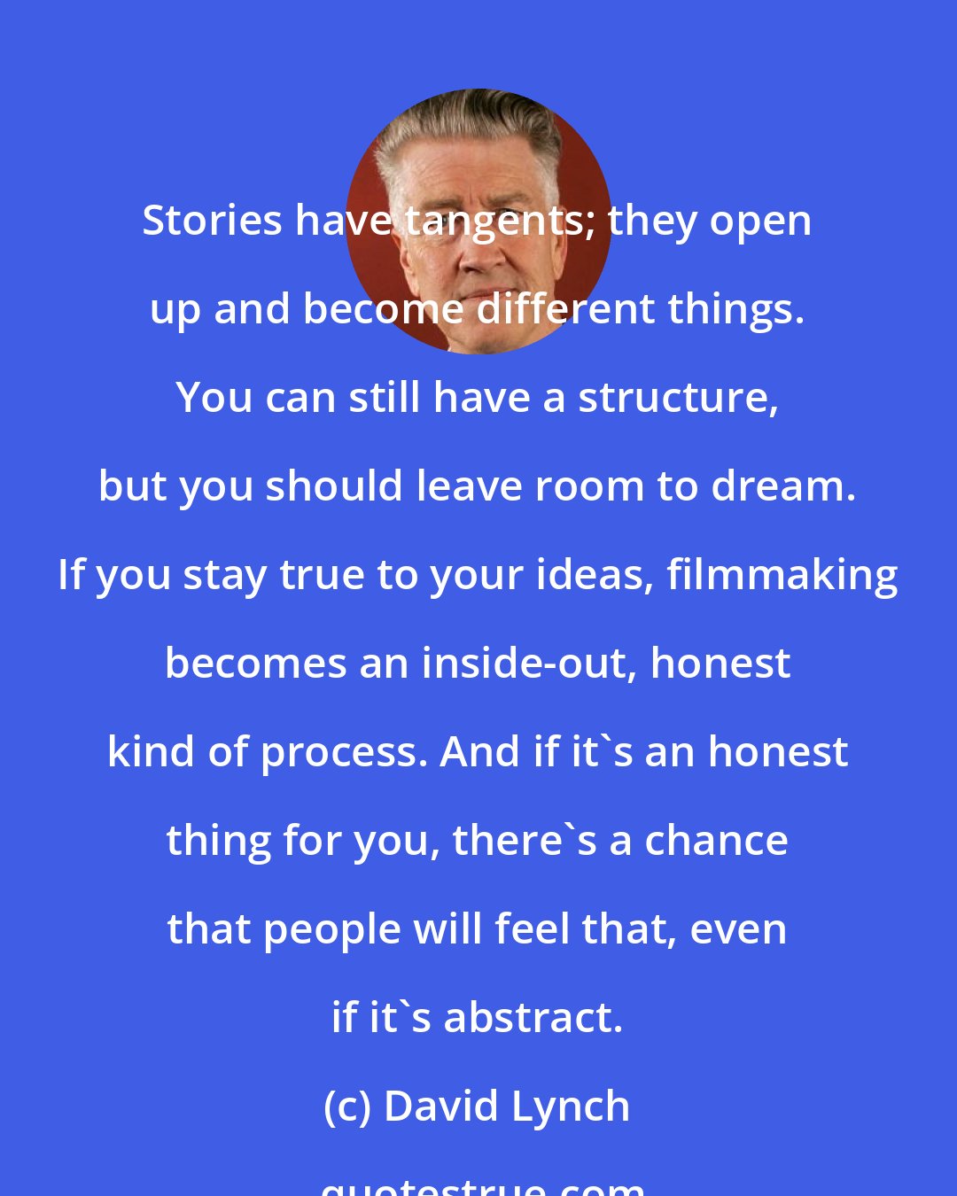 David Lynch: Stories have tangents; they open up and become different things. You can still have a structure, but you should leave room to dream. If you stay true to your ideas, filmmaking becomes an inside-out, honest kind of process. And if it's an honest thing for you, there's a chance that people will feel that, even if it's abstract.