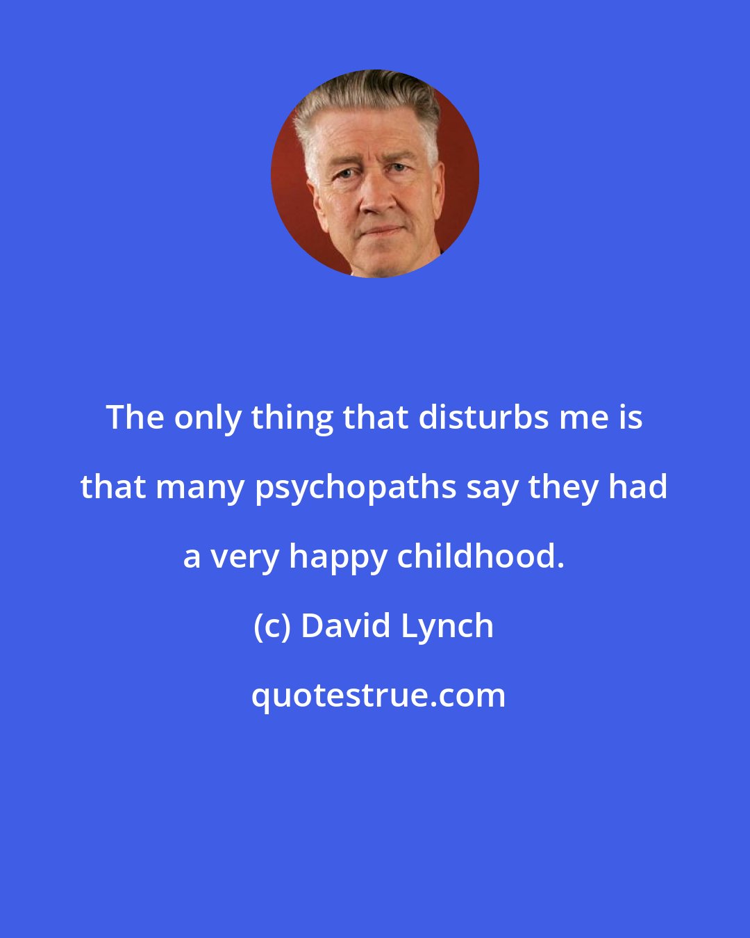 David Lynch: The only thing that disturbs me is that many psychopaths say they had a very happy childhood.