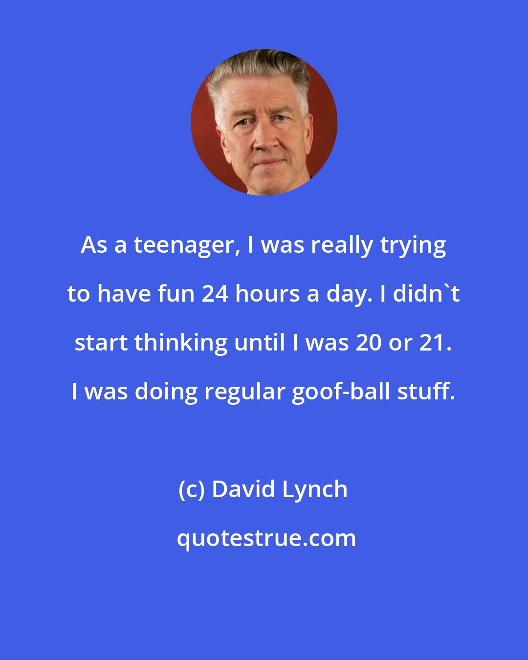 David Lynch: As a teenager, I was really trying to have fun 24 hours a day. I didn't start thinking until I was 20 or 21. I was doing regular goof-ball stuff.