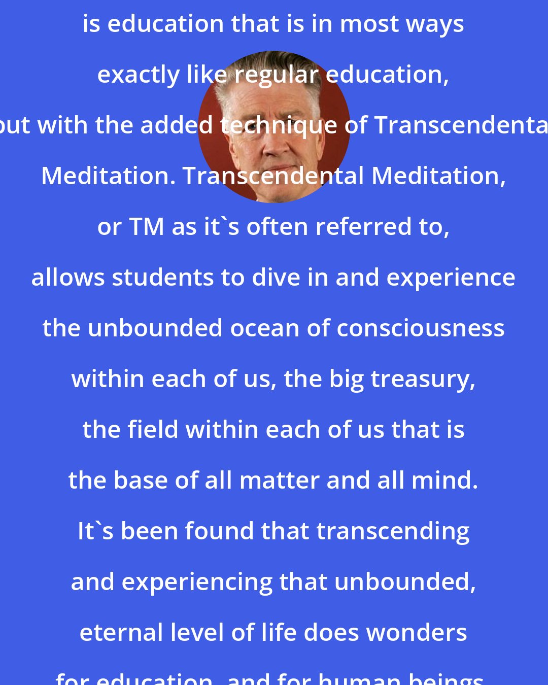 David Lynch: Consciousness-Based Education is education that is in most ways exactly like regular education, but with the added technique of Transcendental Meditation. Transcendental Meditation, or TM as it's often referred to, allows students to dive in and experience the unbounded ocean of consciousness within each of us, the big treasury, the field within each of us that is the base of all matter and all mind. It's been found that transcending and experiencing that unbounded, eternal level of life does wonders for education, and for human beings.