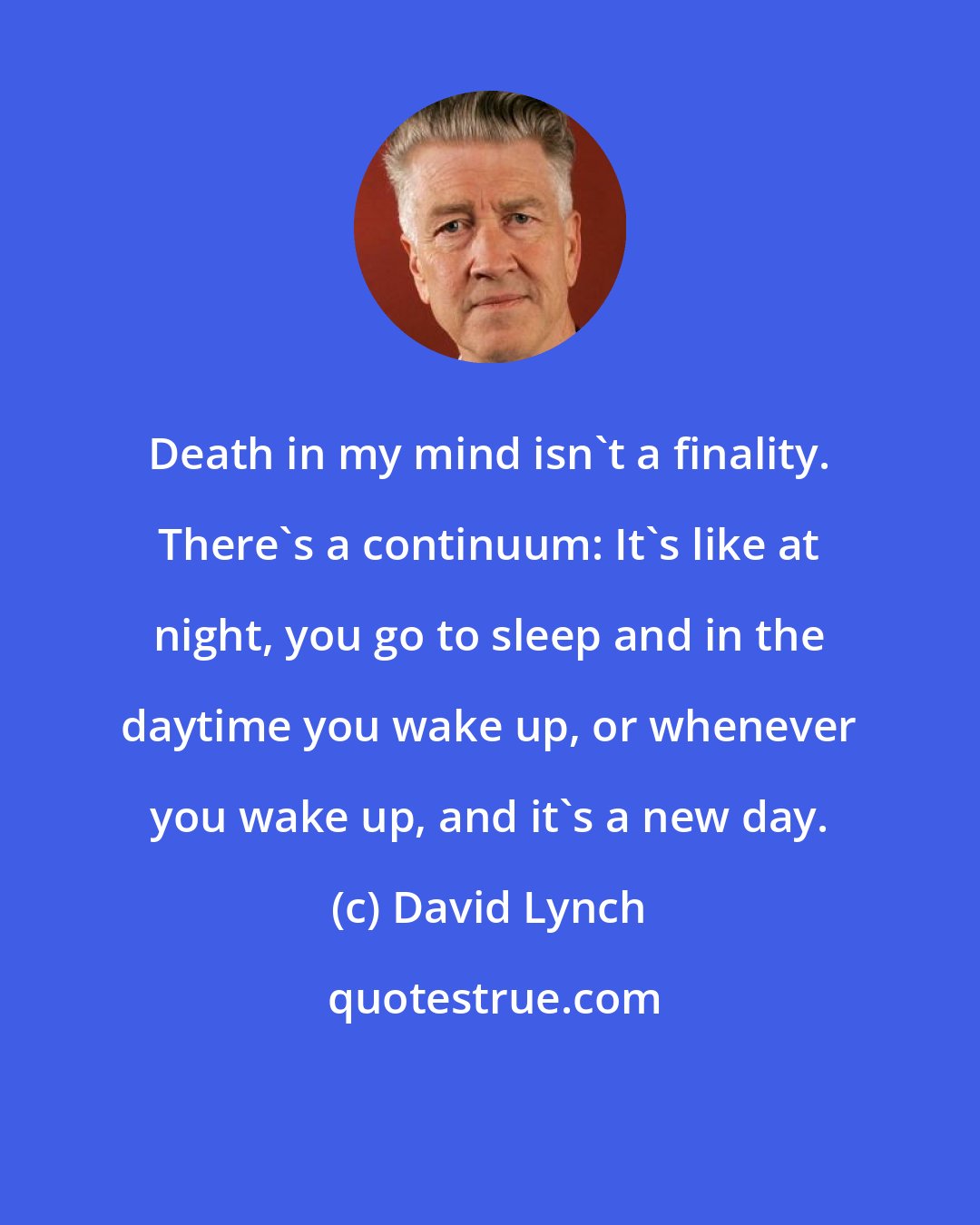 David Lynch: Death in my mind isn't a finality. There's a continuum: It's like at night, you go to sleep and in the daytime you wake up, or whenever you wake up, and it's a new day.