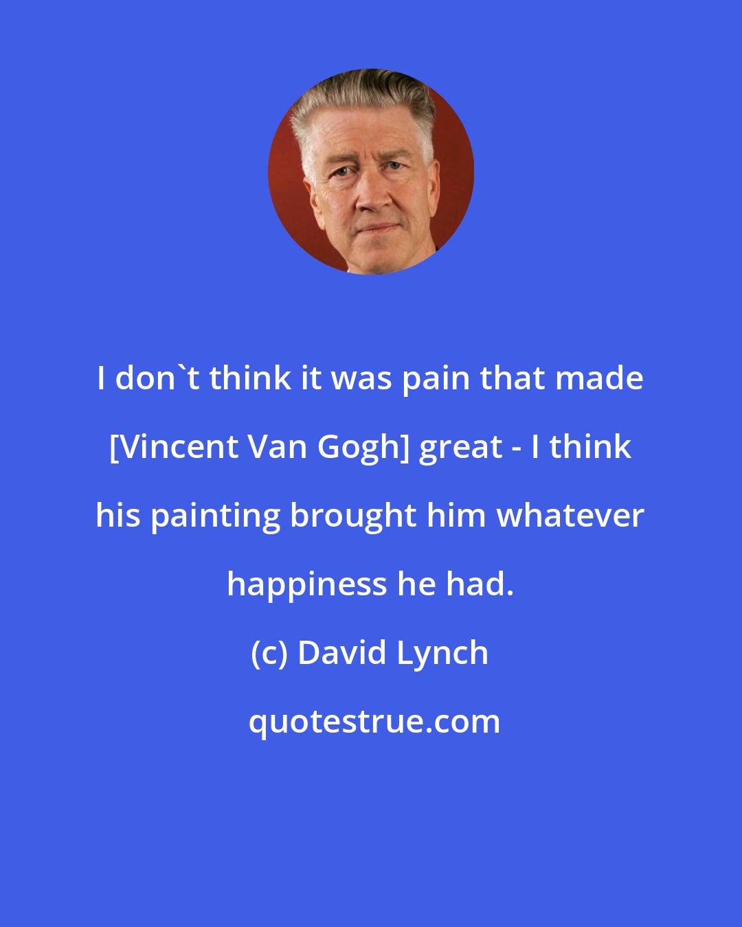 David Lynch: I don't think it was pain that made [Vincent Van Gogh] great - I think his painting brought him whatever happiness he had.