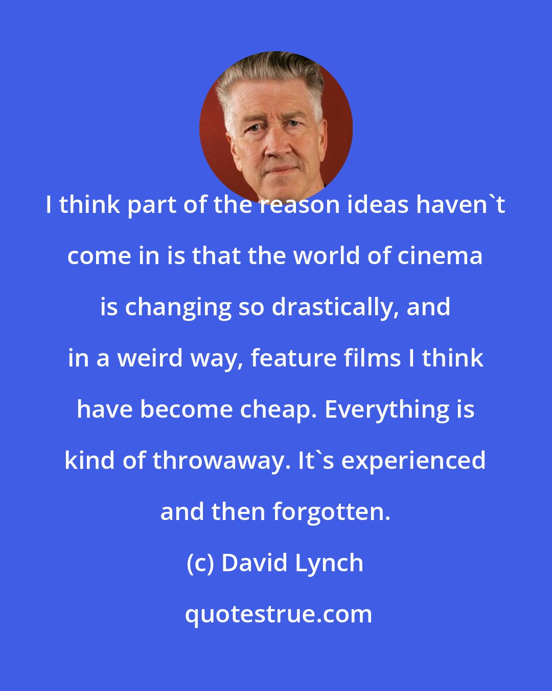 David Lynch: I think part of the reason ideas haven't come in is that the world of cinema is changing so drastically, and in a weird way, feature films I think have become cheap. Everything is kind of throwaway. It's experienced and then forgotten.