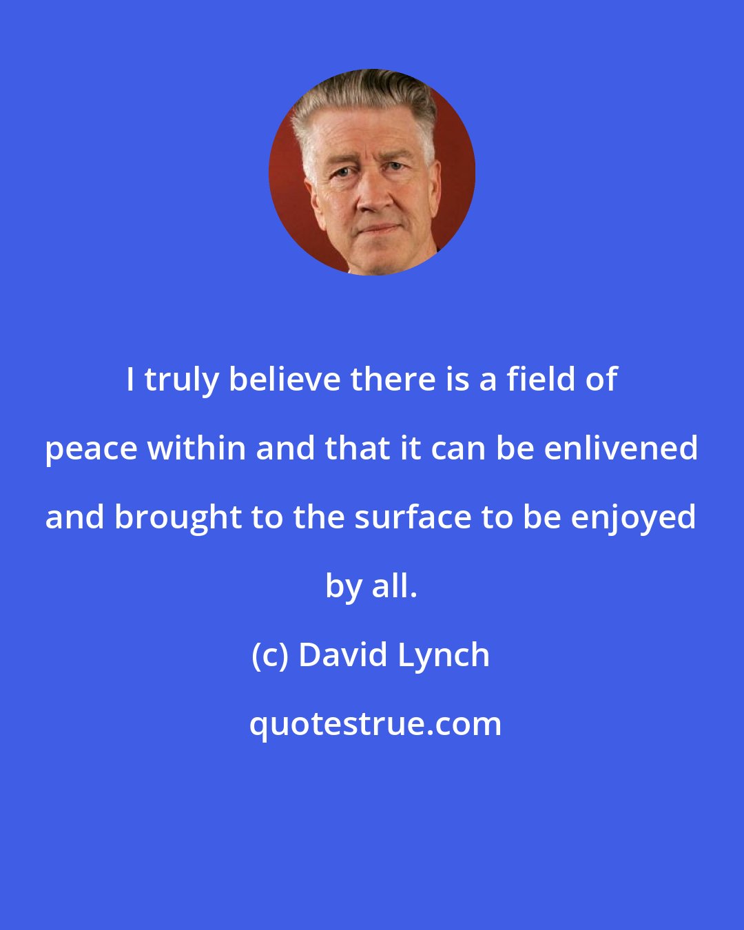 David Lynch: I truly believe there is a field of peace within and that it can be enlivened and brought to the surface to be enjoyed by all.