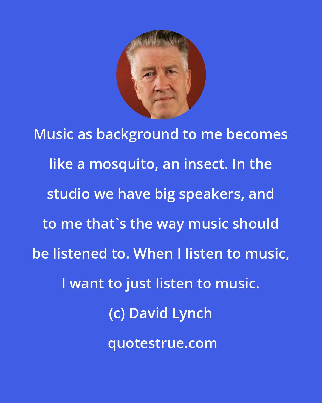 David Lynch: Music as background to me becomes like a mosquito, an insect. In the studio we have big speakers, and to me that's the way music should be listened to. When I listen to music, I want to just listen to music.