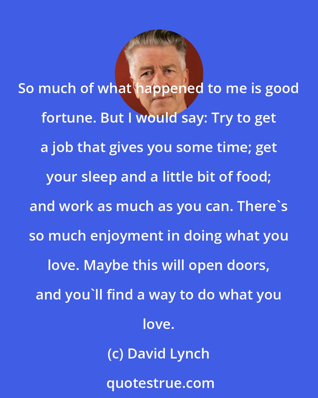 David Lynch: So much of what happened to me is good fortune. But I would say: Try to get a job that gives you some time; get your sleep and a little bit of food; and work as much as you can. There's so much enjoyment in doing what you love. Maybe this will open doors, and you'll find a way to do what you love.