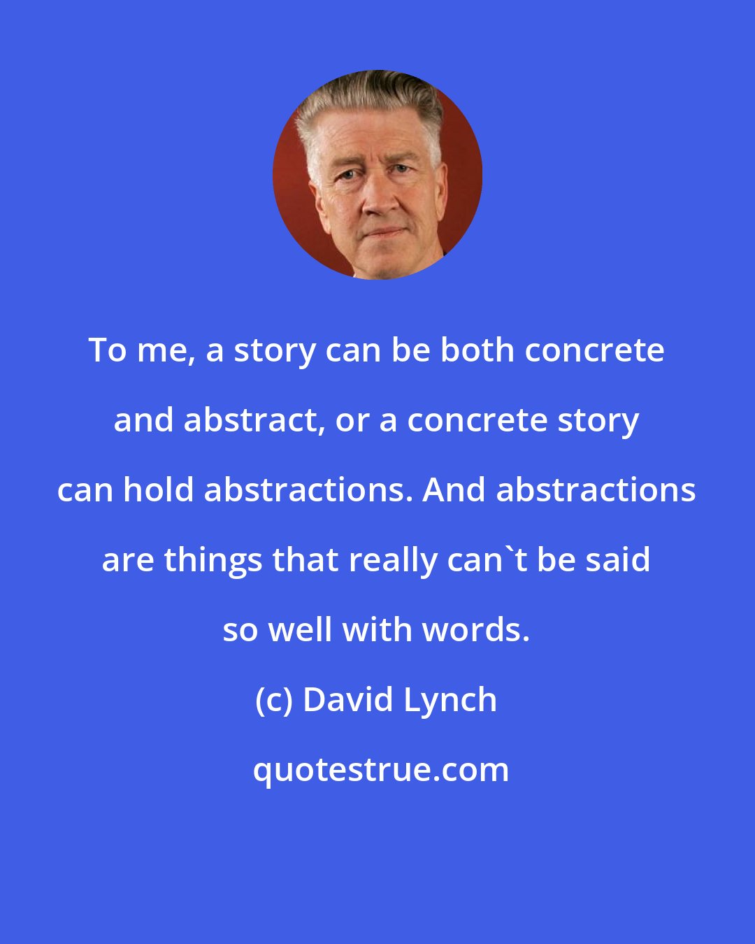 David Lynch: To me, a story can be both concrete and abstract, or a concrete story can hold abstractions. And abstractions are things that really can't be said so well with words.