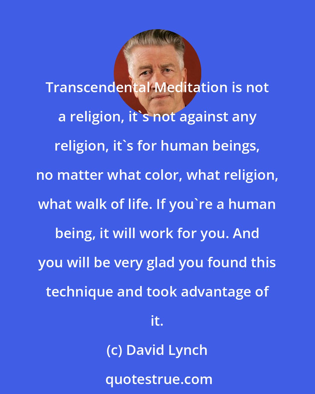 David Lynch: Transcendental Meditation is not a religion, it's not against any religion, it's for human beings, no matter what color, what religion, what walk of life. If you're a human being, it will work for you. And you will be very glad you found this technique and took advantage of it.