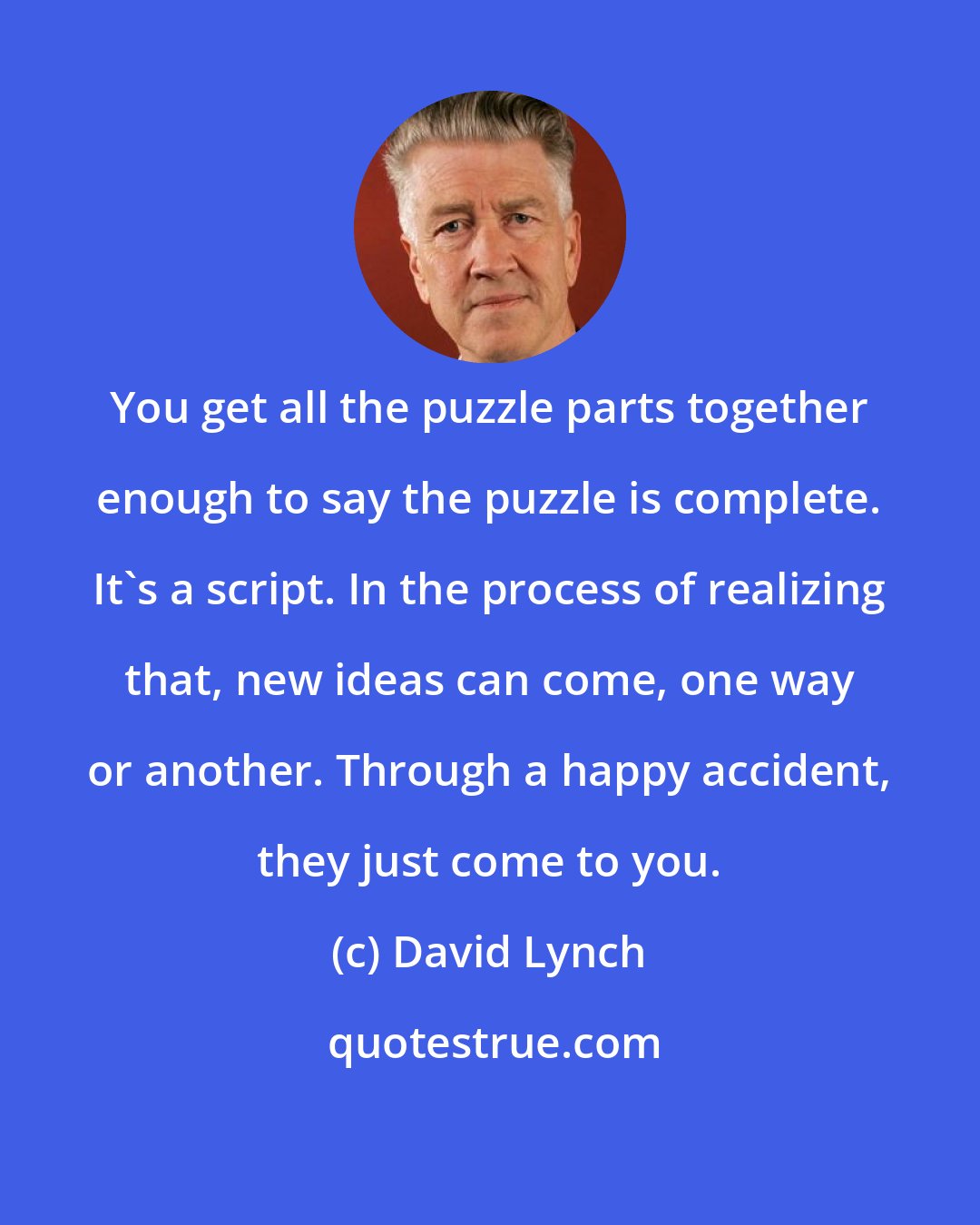 David Lynch: You get all the puzzle parts together enough to say the puzzle is complete. It's a script. In the process of realizing that, new ideas can come, one way or another. Through a happy accident, they just come to you.