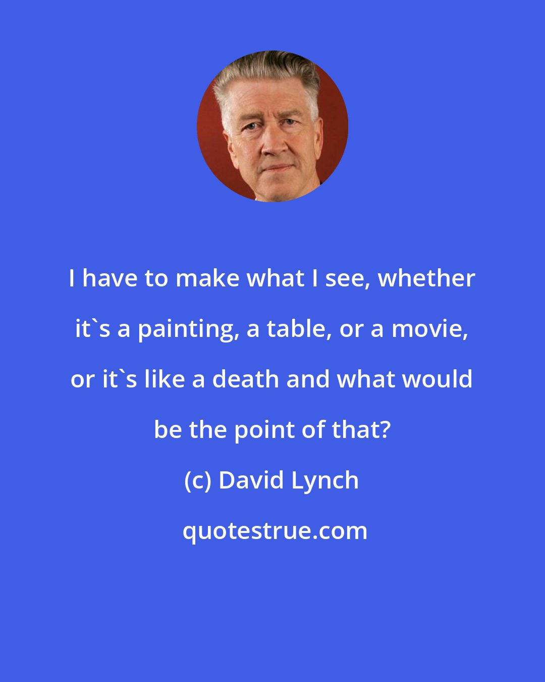 David Lynch: I have to make what I see, whether it's a painting, a table, or a movie, or it's like a death and what would be the point of that?