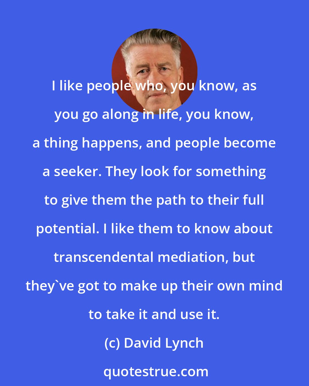 David Lynch: I like people who, you know, as you go along in life, you know, a thing happens, and people become a seeker. They look for something to give them the path to their full potential. I like them to know about transcendental mediation, but they've got to make up their own mind to take it and use it.