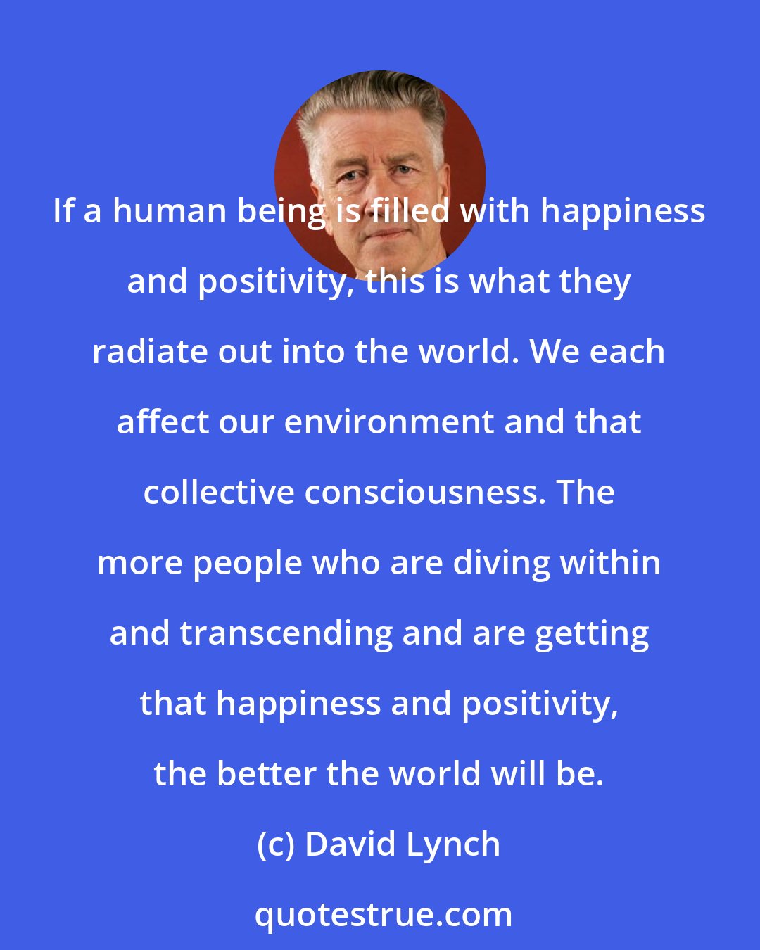 David Lynch: If a human being is filled with happiness and positivity, this is what they radiate out into the world. We each affect our environment and that collective consciousness. The more people who are diving within and transcending and are getting that happiness and positivity, the better the world will be.