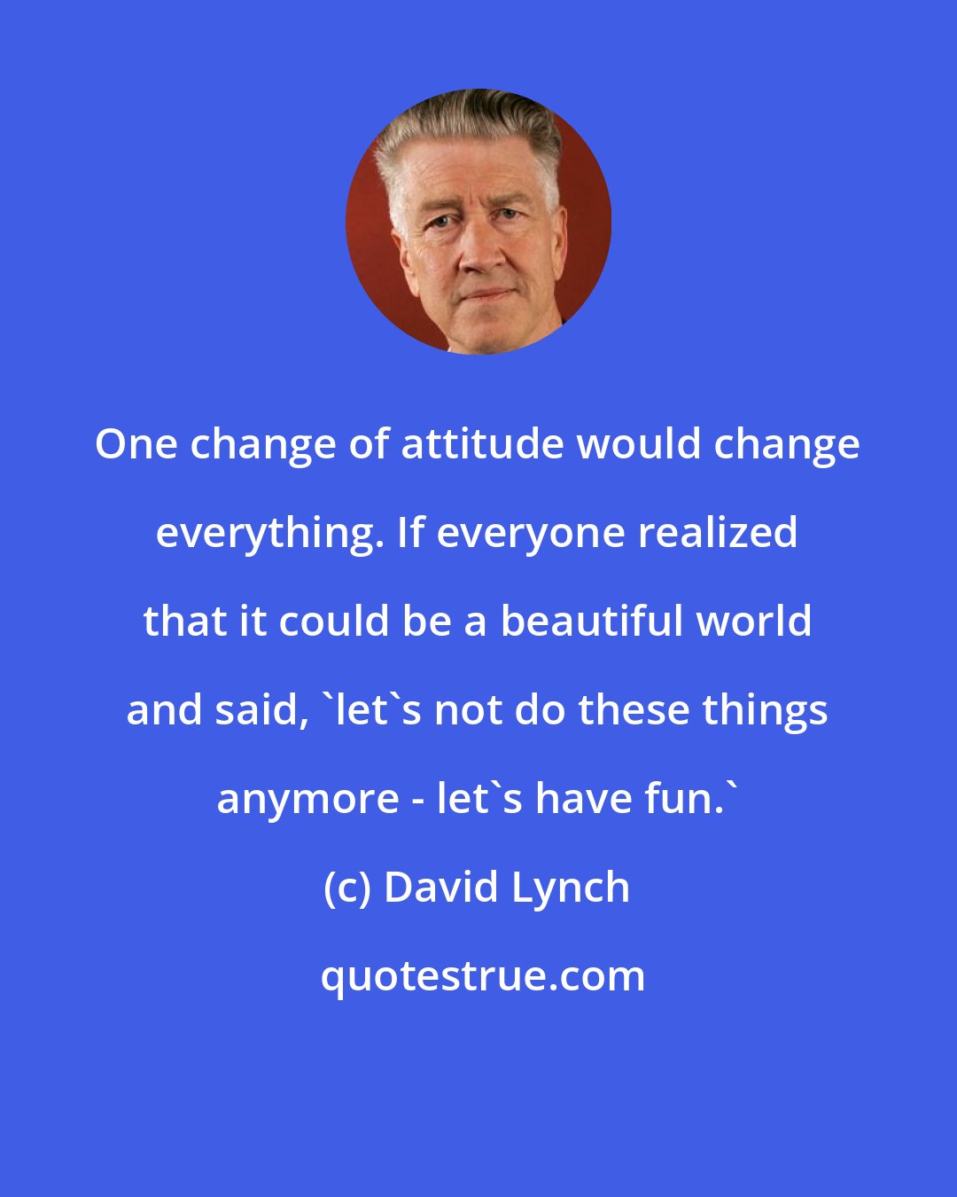 David Lynch: One change of attitude would change everything. If everyone realized that it could be a beautiful world and said, 'let's not do these things anymore - let's have fun.'