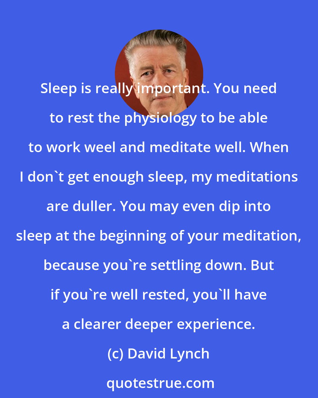 David Lynch: Sleep is really important. You need to rest the physiology to be able to work weel and meditate well. When I don't get enough sleep, my meditations are duller. You may even dip into sleep at the beginning of your meditation, because you're settling down. But if you're well rested, you'll have a clearer deeper experience.