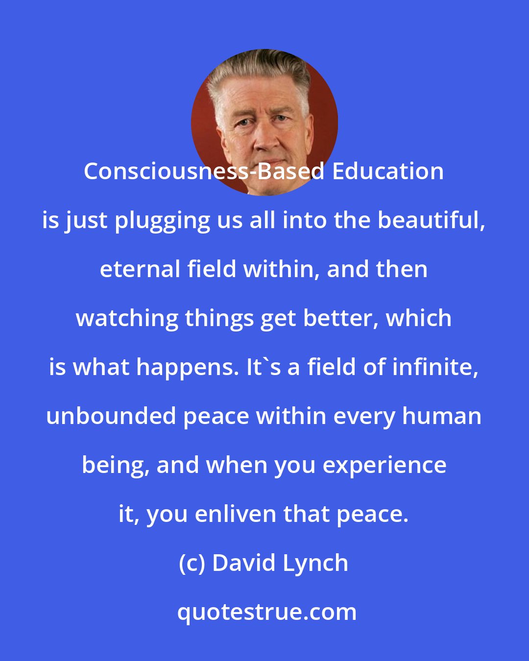 David Lynch: Consciousness-Based Education is just plugging us all into the beautiful, eternal field within, and then watching things get better, which is what happens. It's a field of infinite, unbounded peace within every human being, and when you experience it, you enliven that peace.