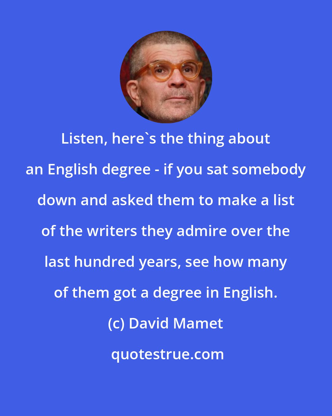 David Mamet: Listen, here's the thing about an English degree - if you sat somebody down and asked them to make a list of the writers they admire over the last hundred years, see how many of them got a degree in English.