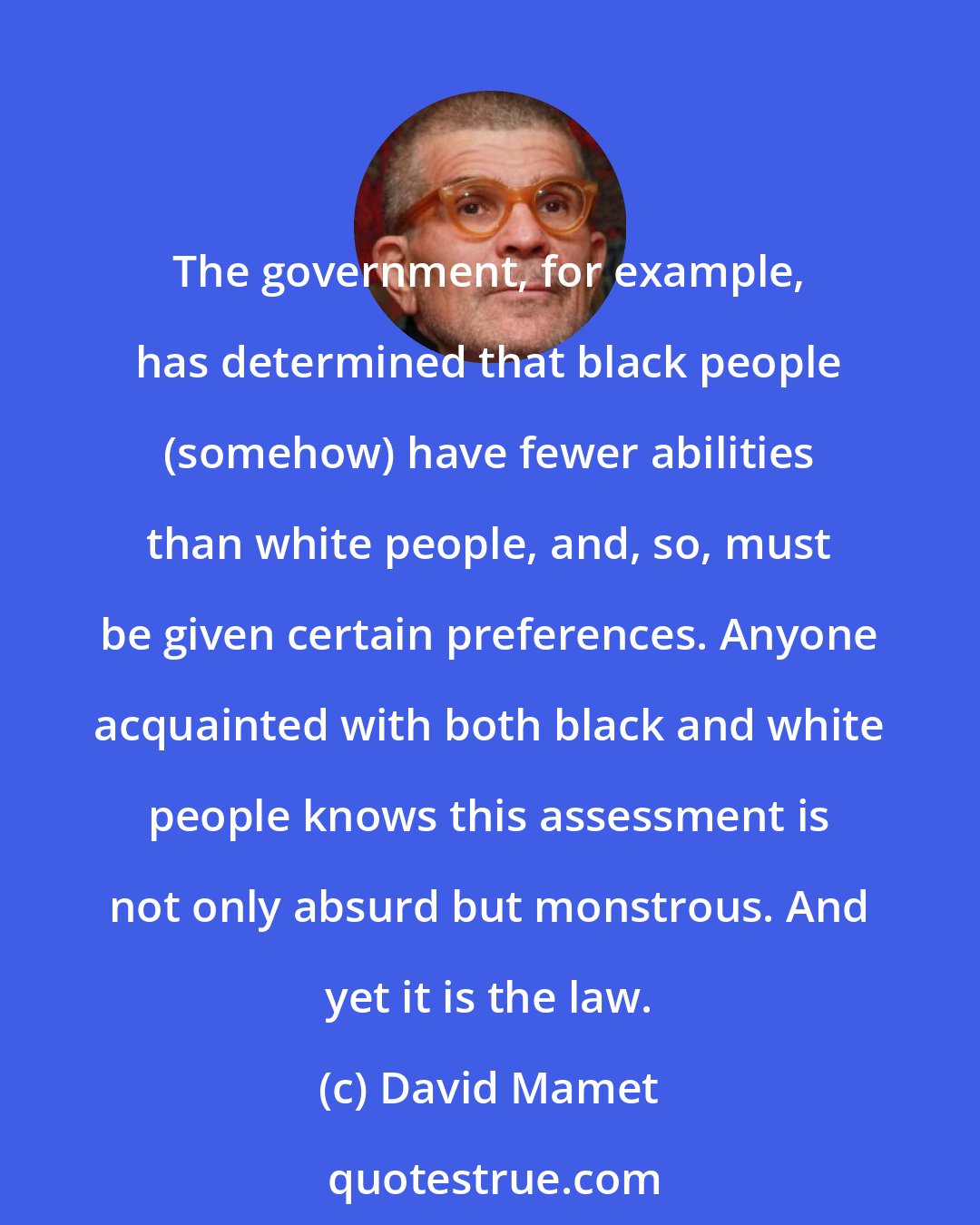 David Mamet: The government, for example, has determined that black people (somehow) have fewer abilities than white people, and, so, must be given certain preferences. Anyone acquainted with both black and white people knows this assessment is not only absurd but monstrous. And yet it is the law.