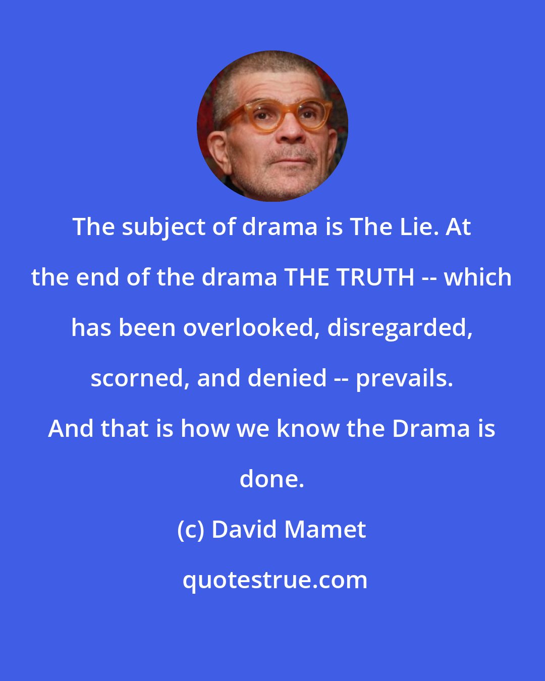 David Mamet: The subject of drama is The Lie. At the end of the drama THE TRUTH -- which has been overlooked, disregarded, scorned, and denied -- prevails. And that is how we know the Drama is done.