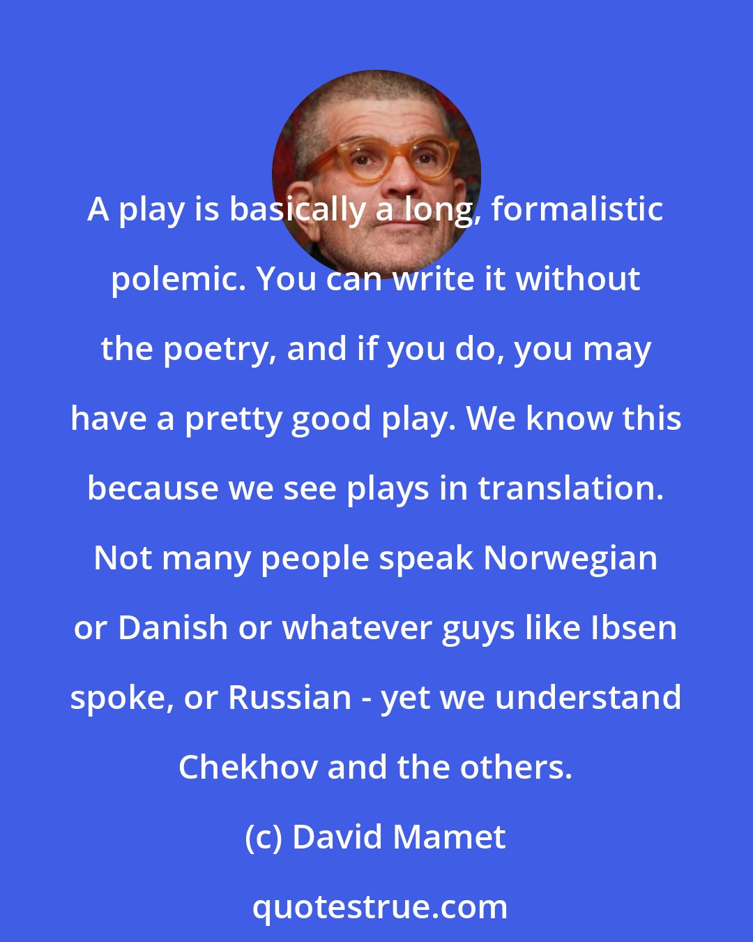 David Mamet: A play is basically a long, formalistic polemic. You can write it without the poetry, and if you do, you may have a pretty good play. We know this because we see plays in translation. Not many people speak Norwegian or Danish or whatever guys like Ibsen spoke, or Russian - yet we understand Chekhov and the others.
