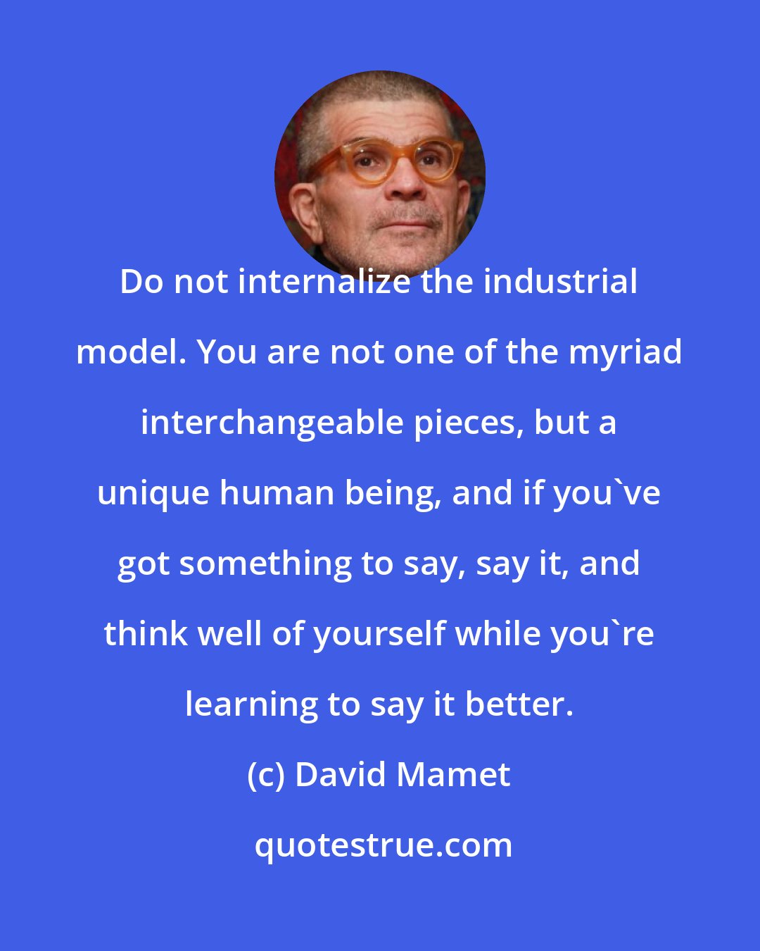 David Mamet: Do not internalize the industrial model. You are not one of the myriad interchangeable pieces, but a unique human being, and if you've got something to say, say it, and think well of yourself while you're learning to say it better.