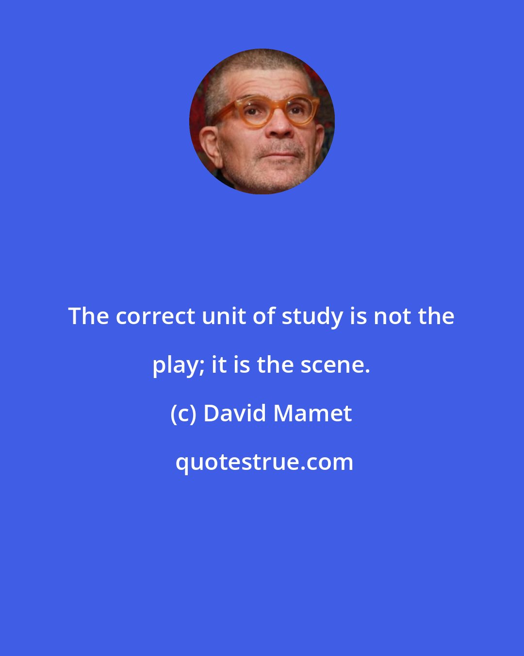 David Mamet: The correct unit of study is not the play; it is the scene.