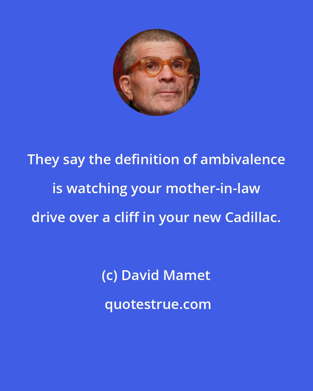 David Mamet: They say the definition of ambivalence is watching your mother-in-law drive over a cliff in your new Cadillac.