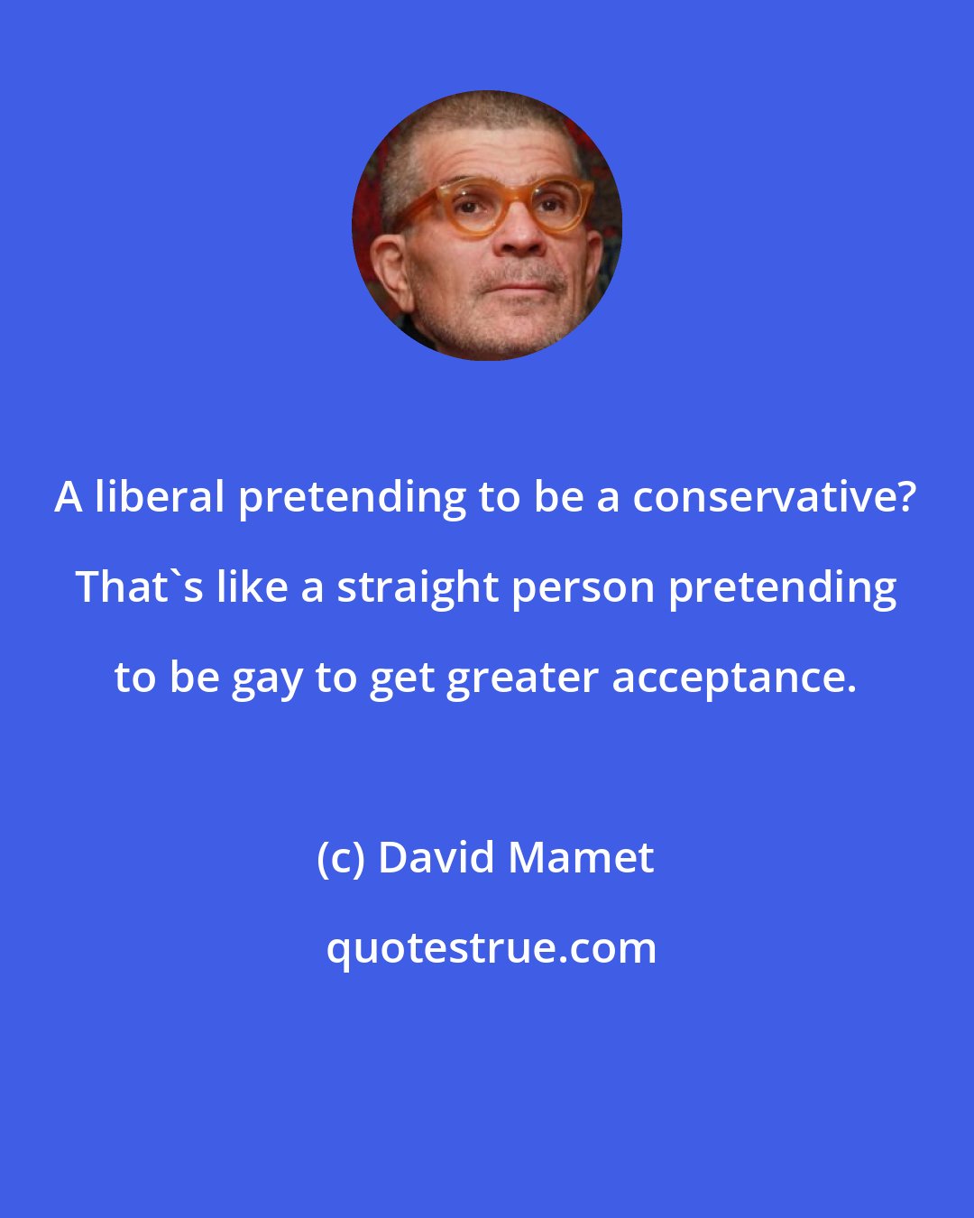 David Mamet: A liberal pretending to be a conservative? That's like a straight person pretending to be gay to get greater acceptance.