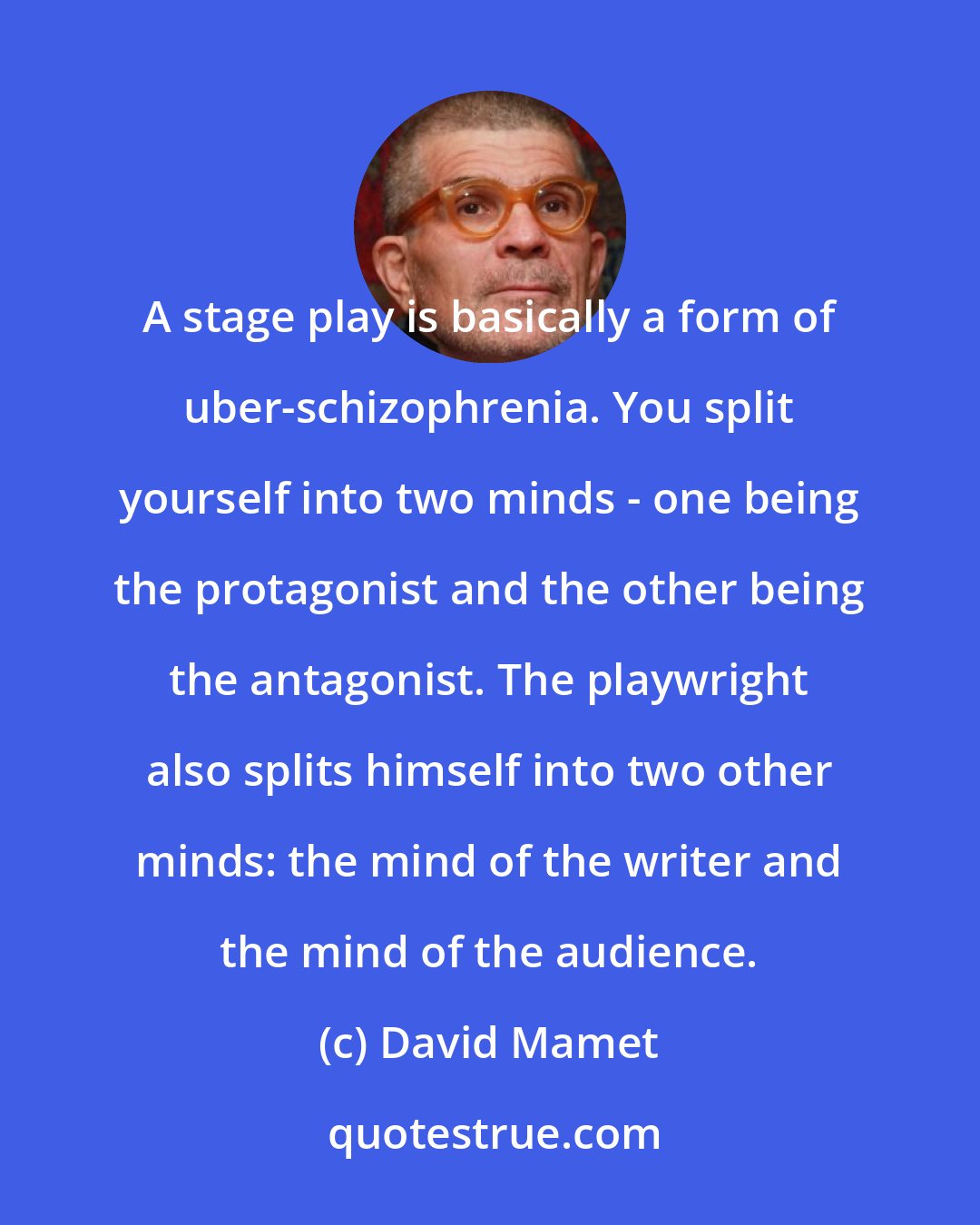 David Mamet: A stage play is basically a form of uber-schizophrenia. You split yourself into two minds - one being the protagonist and the other being the antagonist. The playwright also splits himself into two other minds: the mind of the writer and the mind of the audience.