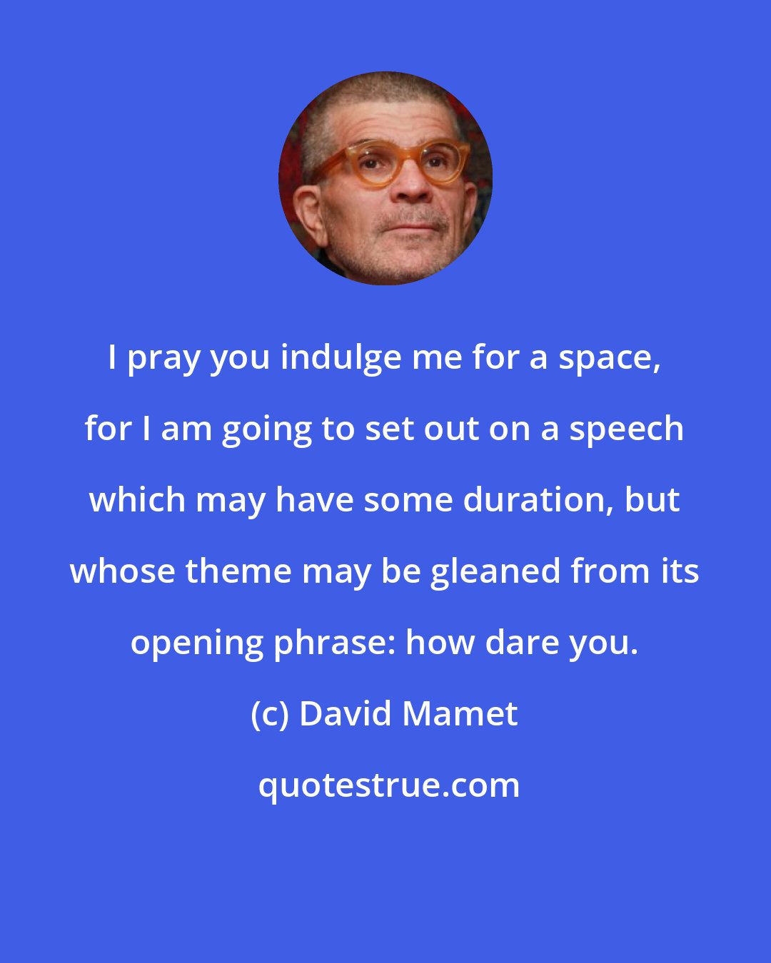 David Mamet: I pray you indulge me for a space, for I am going to set out on a speech which may have some duration, but whose theme may be gleaned from its opening phrase: how dare you.