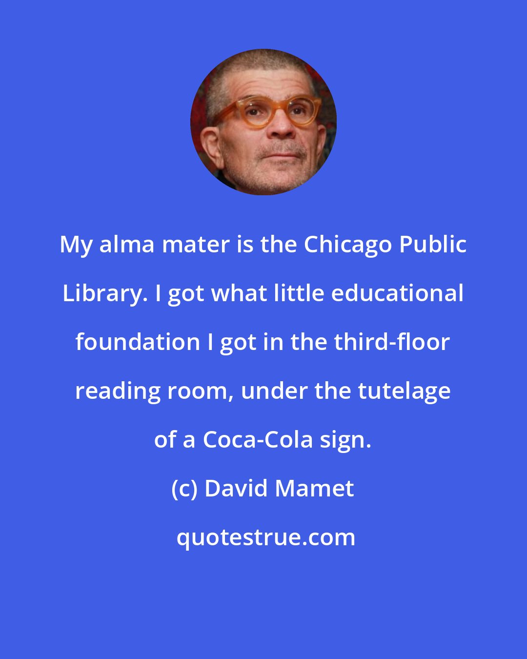 David Mamet: My alma mater is the Chicago Public Library. I got what little educational foundation I got in the third-floor reading room, under the tutelage of a Coca-Cola sign.