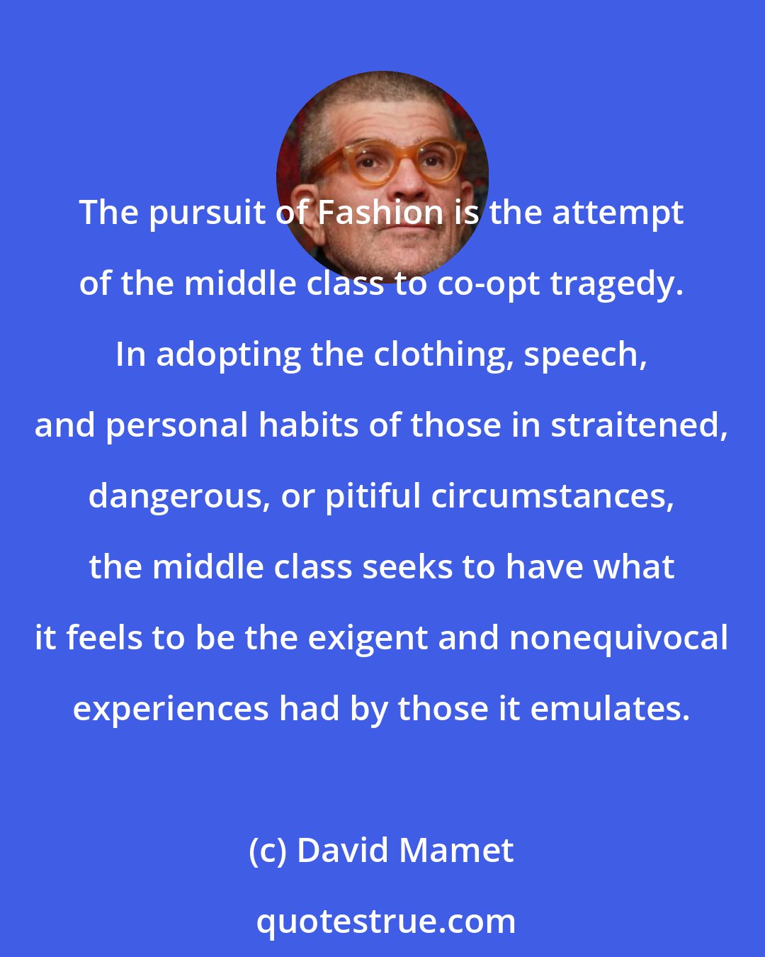 David Mamet: The pursuit of Fashion is the attempt of the middle class to co-opt tragedy. In adopting the clothing, speech, and personal habits of those in straitened, dangerous, or pitiful circumstances, the middle class seeks to have what it feels to be the exigent and nonequivocal experiences had by those it emulates.