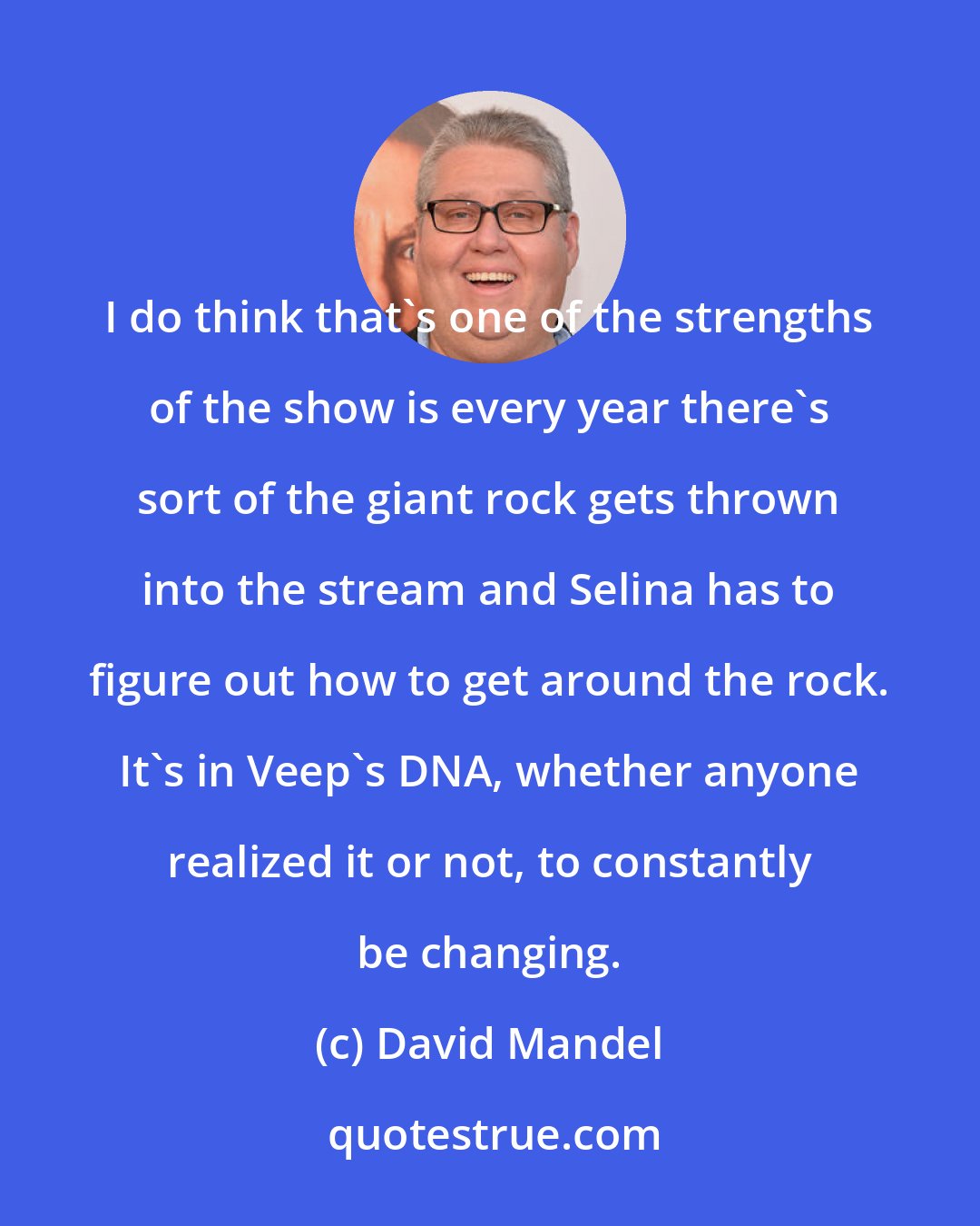 David Mandel: I do think that's one of the strengths of the show is every year there's sort of the giant rock gets thrown into the stream and Selina has to figure out how to get around the rock. It's in Veep's DNA, whether anyone realized it or not, to constantly be changing.