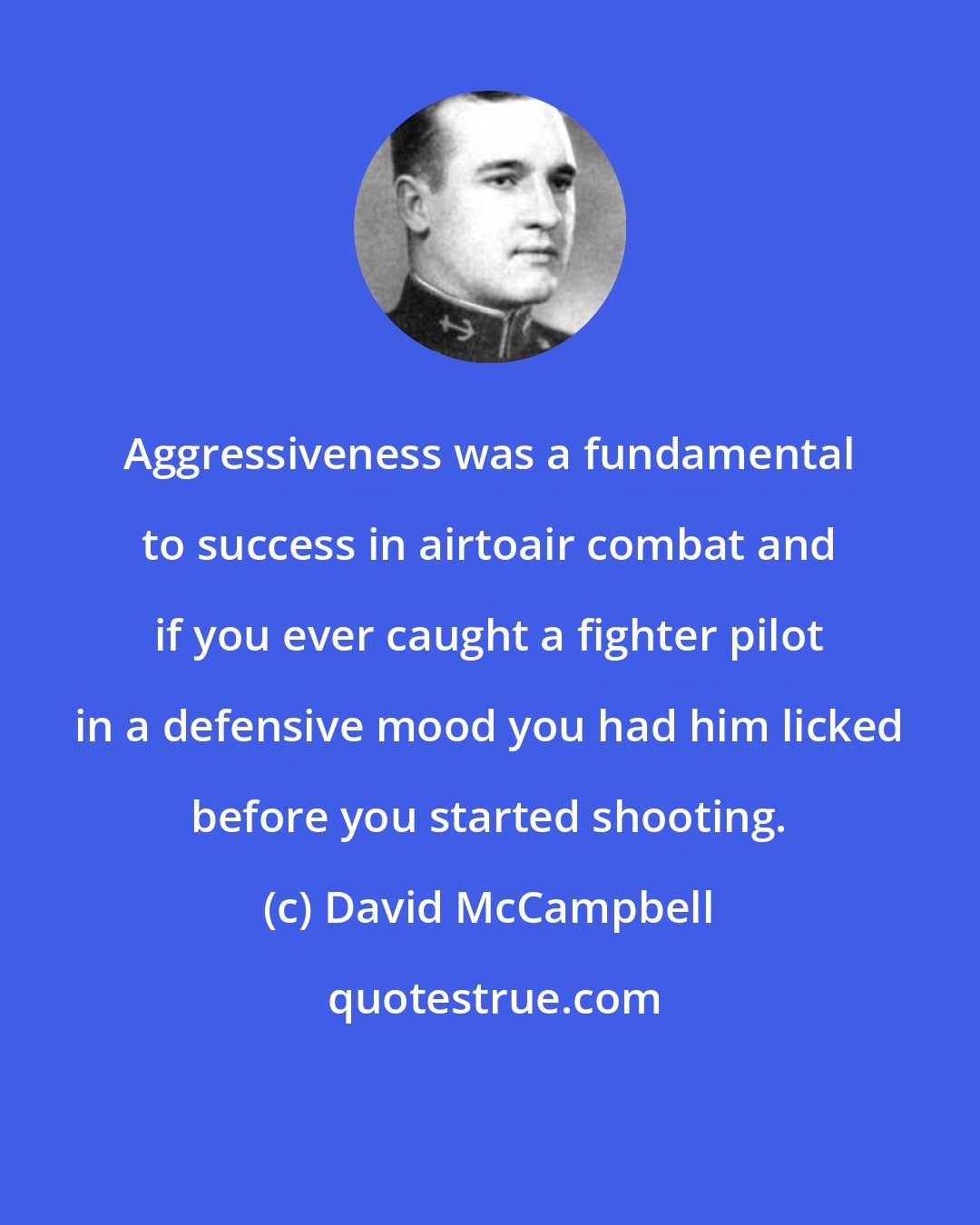 David McCampbell: Aggressiveness was a fundamental to success in airtoair combat and if you ever caught a fighter pilot in a defensive mood you had him licked before you started shooting.