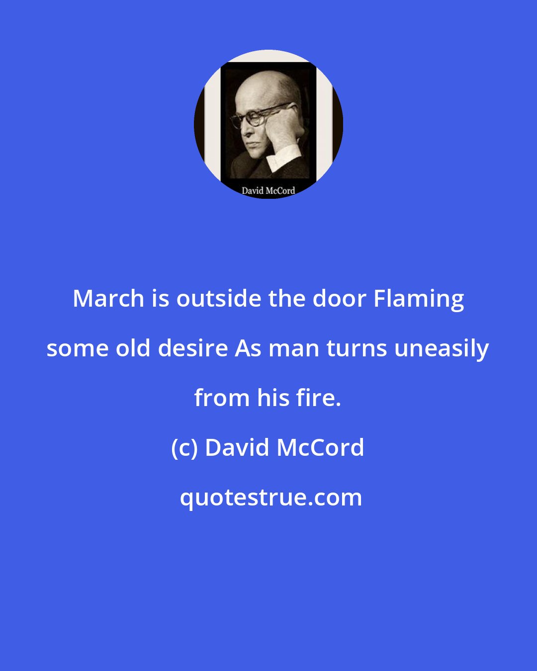 David McCord: March is outside the door Flaming some old desire As man turns uneasily from his fire.