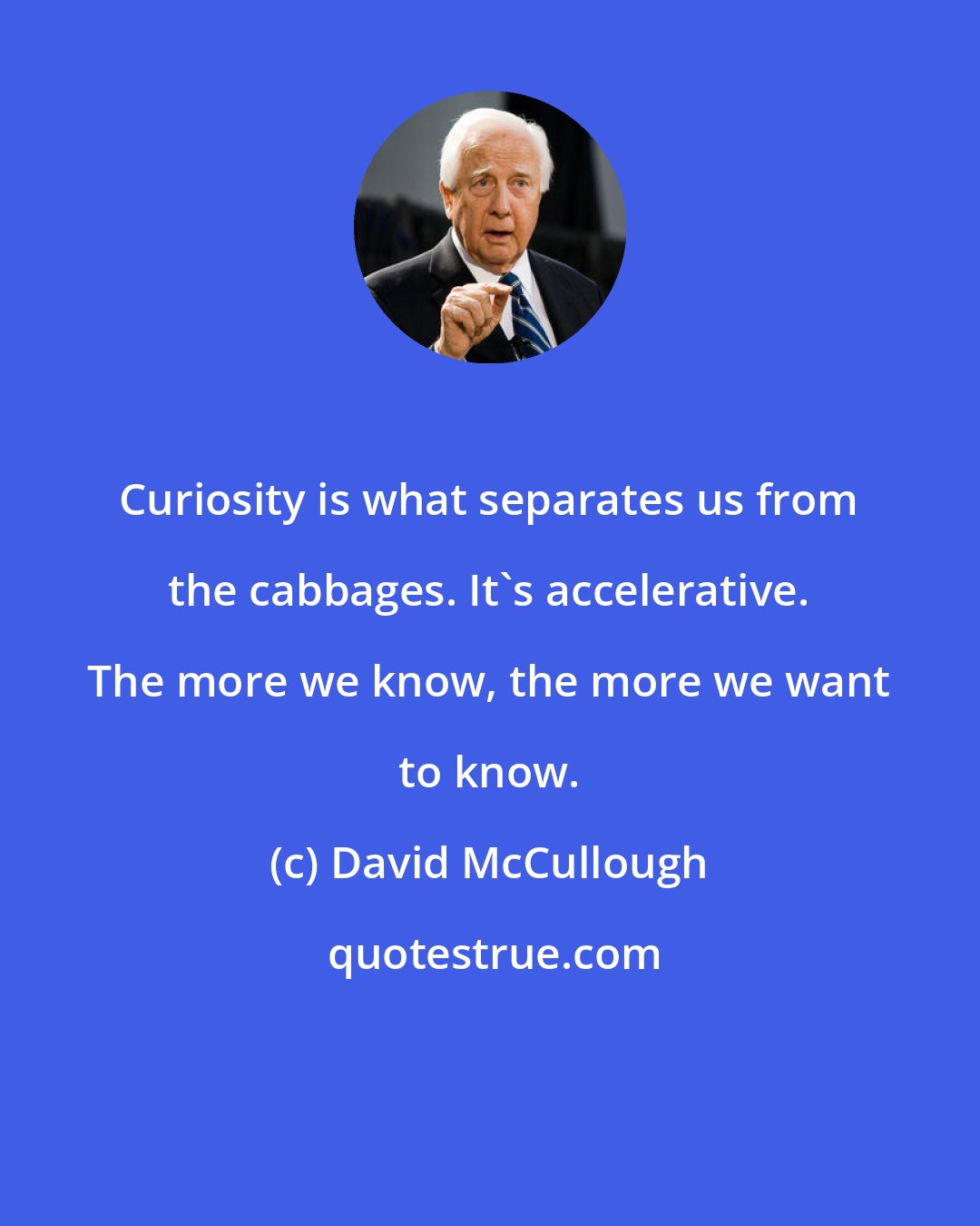 David McCullough: Curiosity is what separates us from the cabbages. It's accelerative. The more we know, the more we want to know.