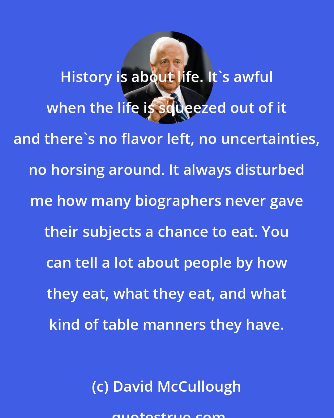 David McCullough: History is about life. It's awful when the life is squeezed out of it and there's no flavor left, no uncertainties, no horsing around. It always disturbed me how many biographers never gave their subjects a chance to eat. You can tell a lot about people by how they eat, what they eat, and what kind of table manners they have.