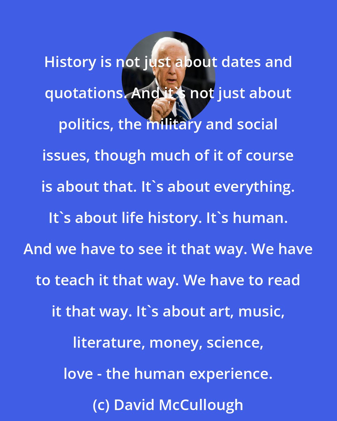 David McCullough: History is not just about dates and quotations. And it's not just about politics, the military and social issues, though much of it of course is about that. It's about everything. It's about life history. It's human. And we have to see it that way. We have to teach it that way. We have to read it that way. It's about art, music, literature, money, science, love - the human experience.