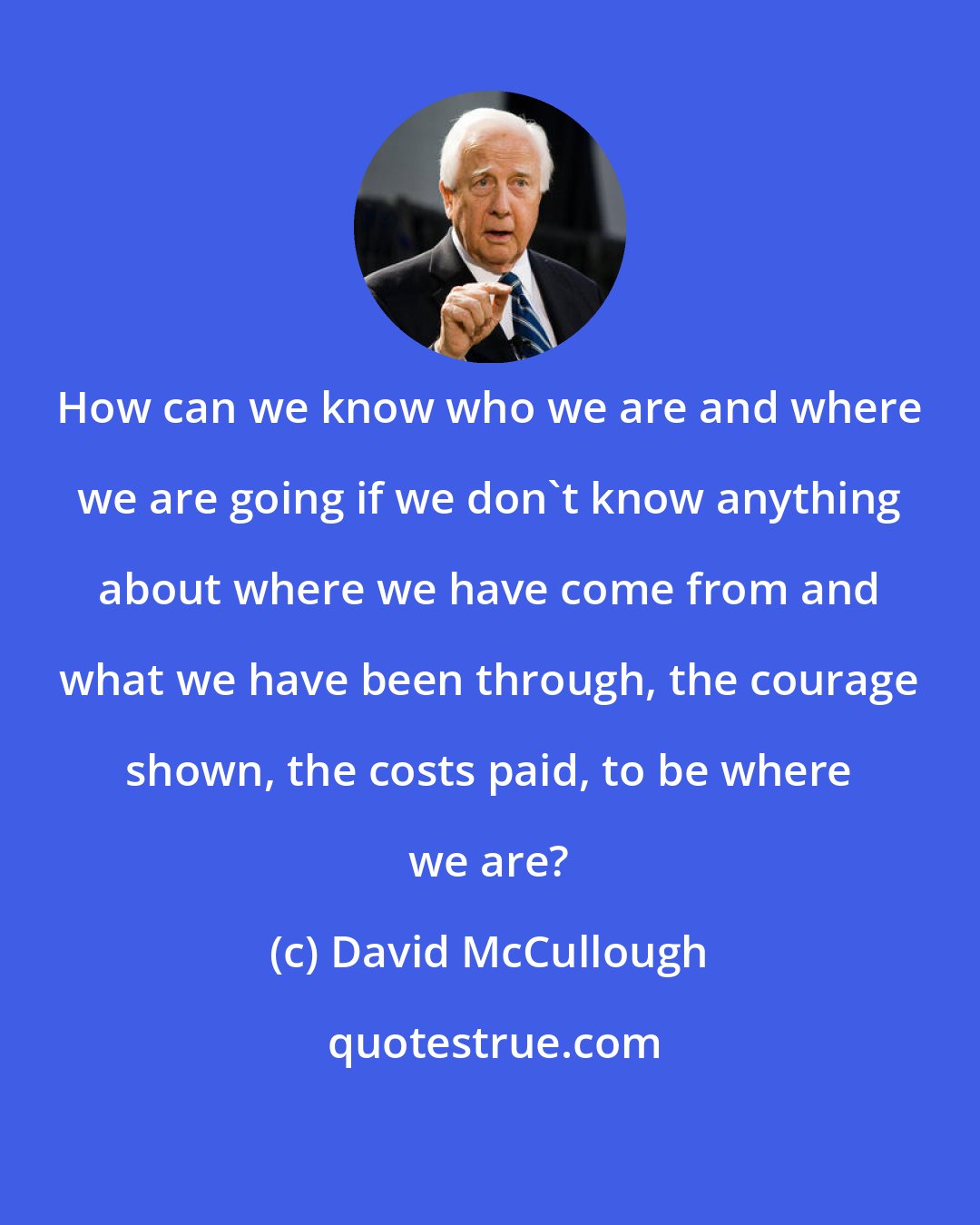 David McCullough: How can we know who we are and where we are going if we don't know anything about where we have come from and what we have been through, the courage shown, the costs paid, to be where we are?