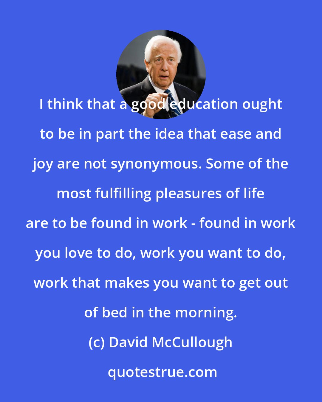 David McCullough: I think that a good education ought to be in part the idea that ease and joy are not synonymous. Some of the most fulfilling pleasures of life are to be found in work - found in work you love to do, work you want to do, work that makes you want to get out of bed in the morning.