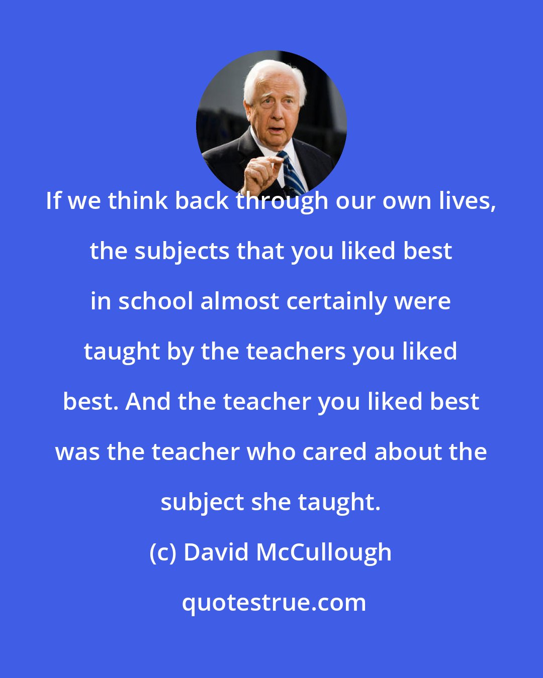 David McCullough: If we think back through our own lives, the subjects that you liked best in school almost certainly were taught by the teachers you liked best. And the teacher you liked best was the teacher who cared about the subject she taught.