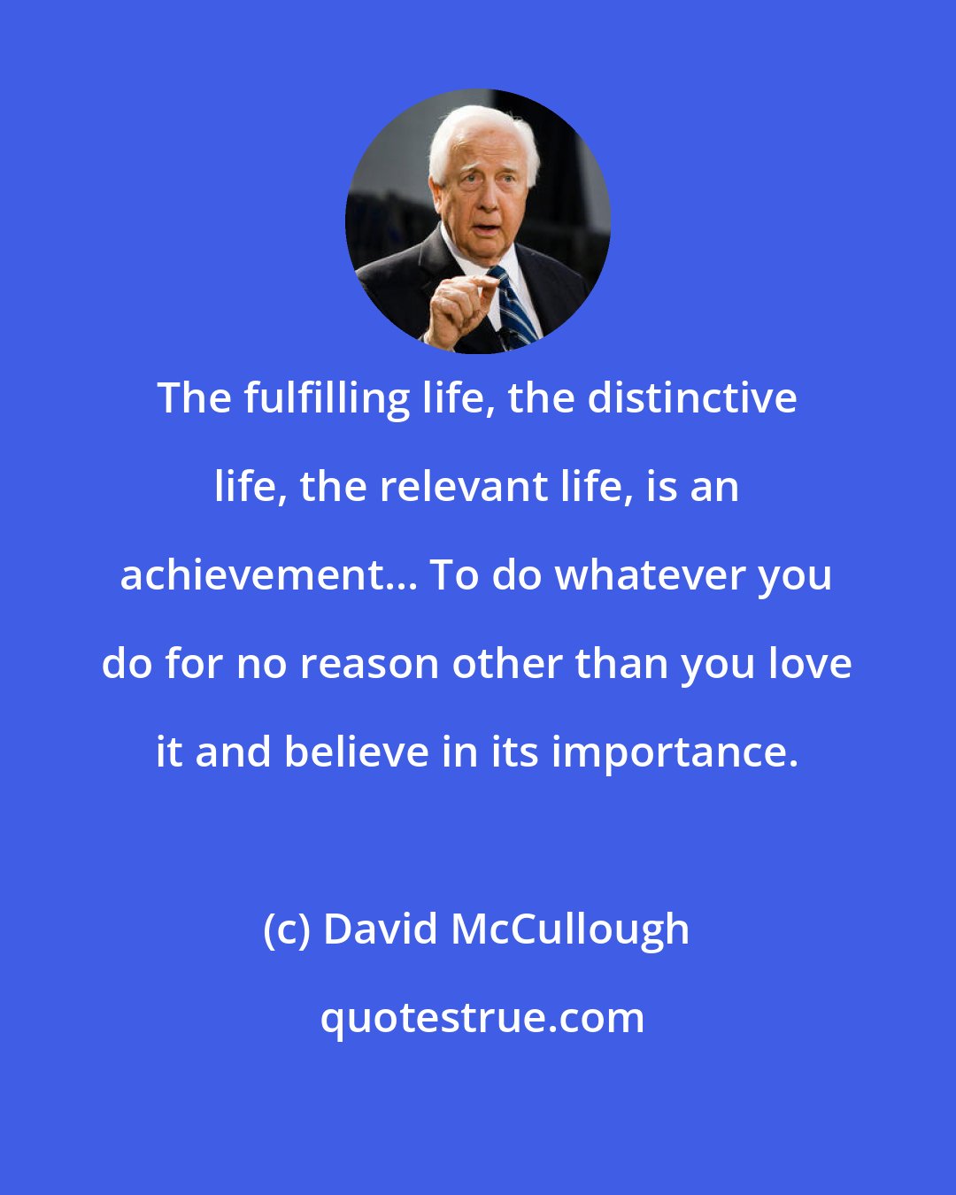 David McCullough: The fulfilling life, the distinctive life, the relevant life, is an achievement... To do whatever you do for no reason other than you love it and believe in its importance.