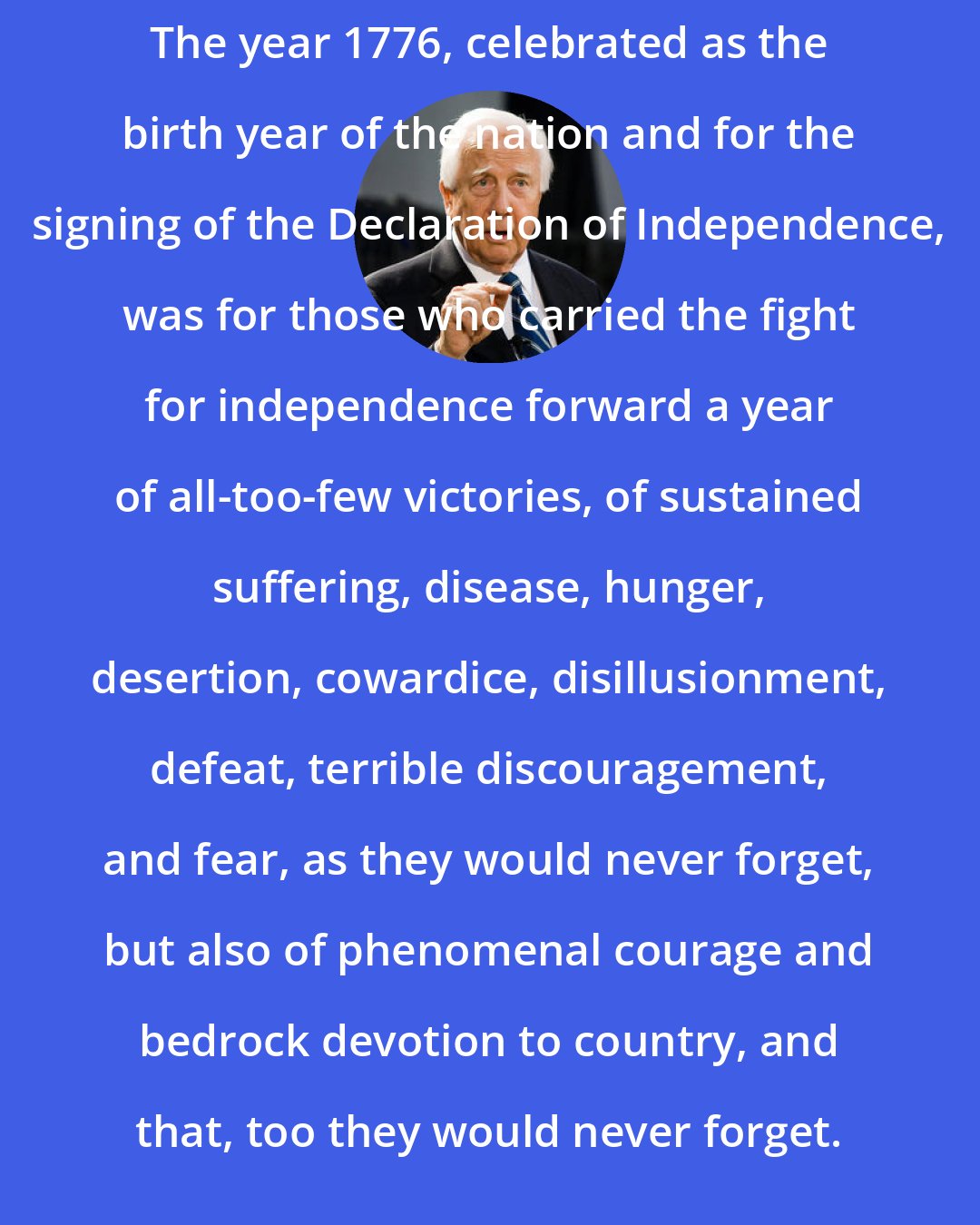 David McCullough: The year 1776, celebrated as the birth year of the nation and for the signing of the Declaration of Independence, was for those who carried the fight for independence forward a year of all-too-few victories, of sustained suffering, disease, hunger, desertion, cowardice, disillusionment, defeat, terrible discouragement, and fear, as they would never forget, but also of phenomenal courage and bedrock devotion to country, and that, too they would never forget.