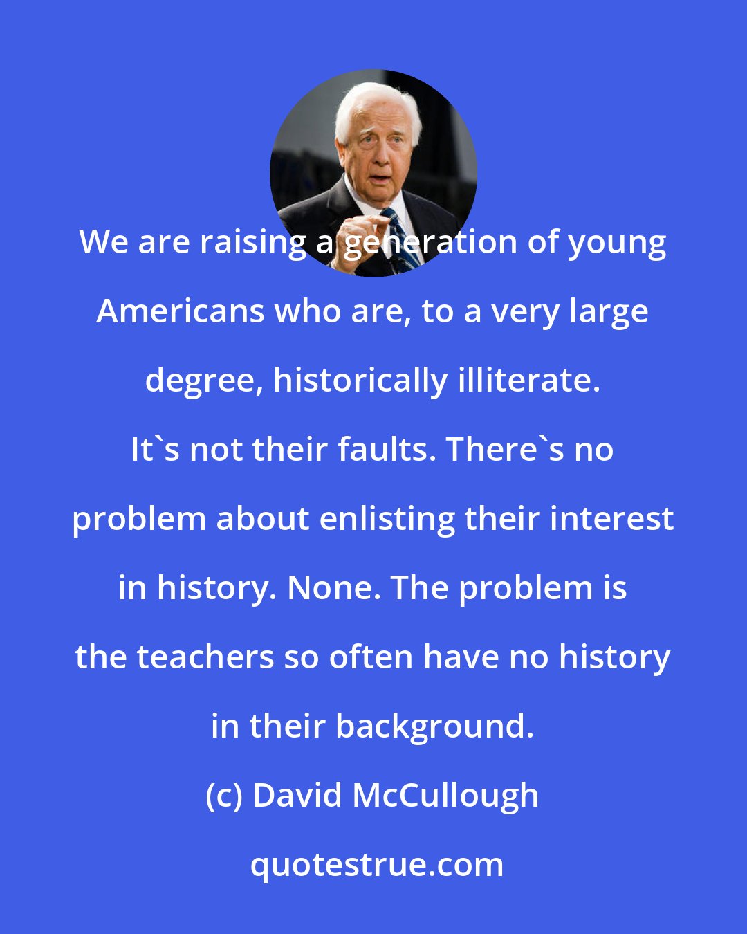 David McCullough: We are raising a generation of young Americans who are, to a very large degree, historically illiterate. It's not their faults. There's no problem about enlisting their interest in history. None. The problem is the teachers so often have no history in their background.