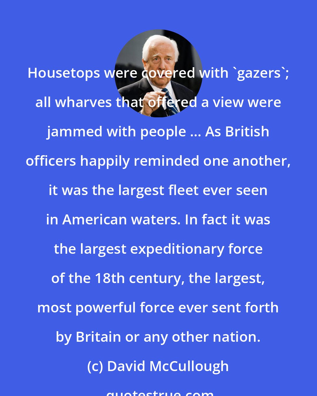 David McCullough: Housetops were covered with 'gazers'; all wharves that offered a view were jammed with people ... As British officers happily reminded one another, it was the largest fleet ever seen in American waters. In fact it was the largest expeditionary force of the 18th century, the largest, most powerful force ever sent forth by Britain or any other nation.
