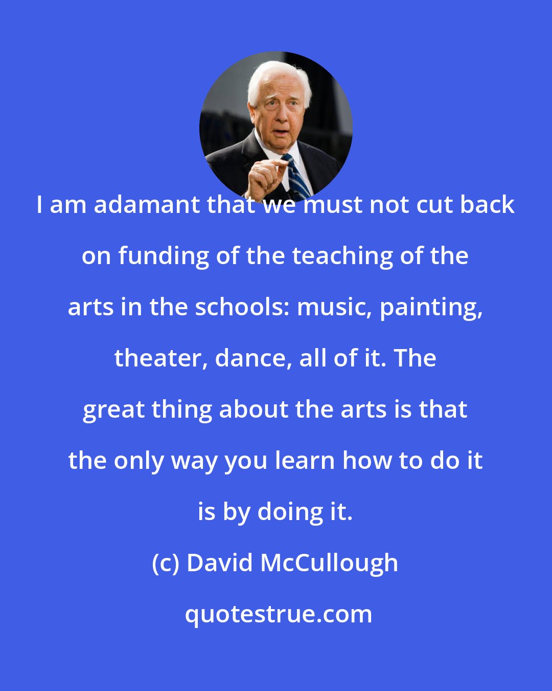 David McCullough: I am adamant that we must not cut back on funding of the teaching of the arts in the schools: music, painting, theater, dance, all of it. The great thing about the arts is that the only way you learn how to do it is by doing it.