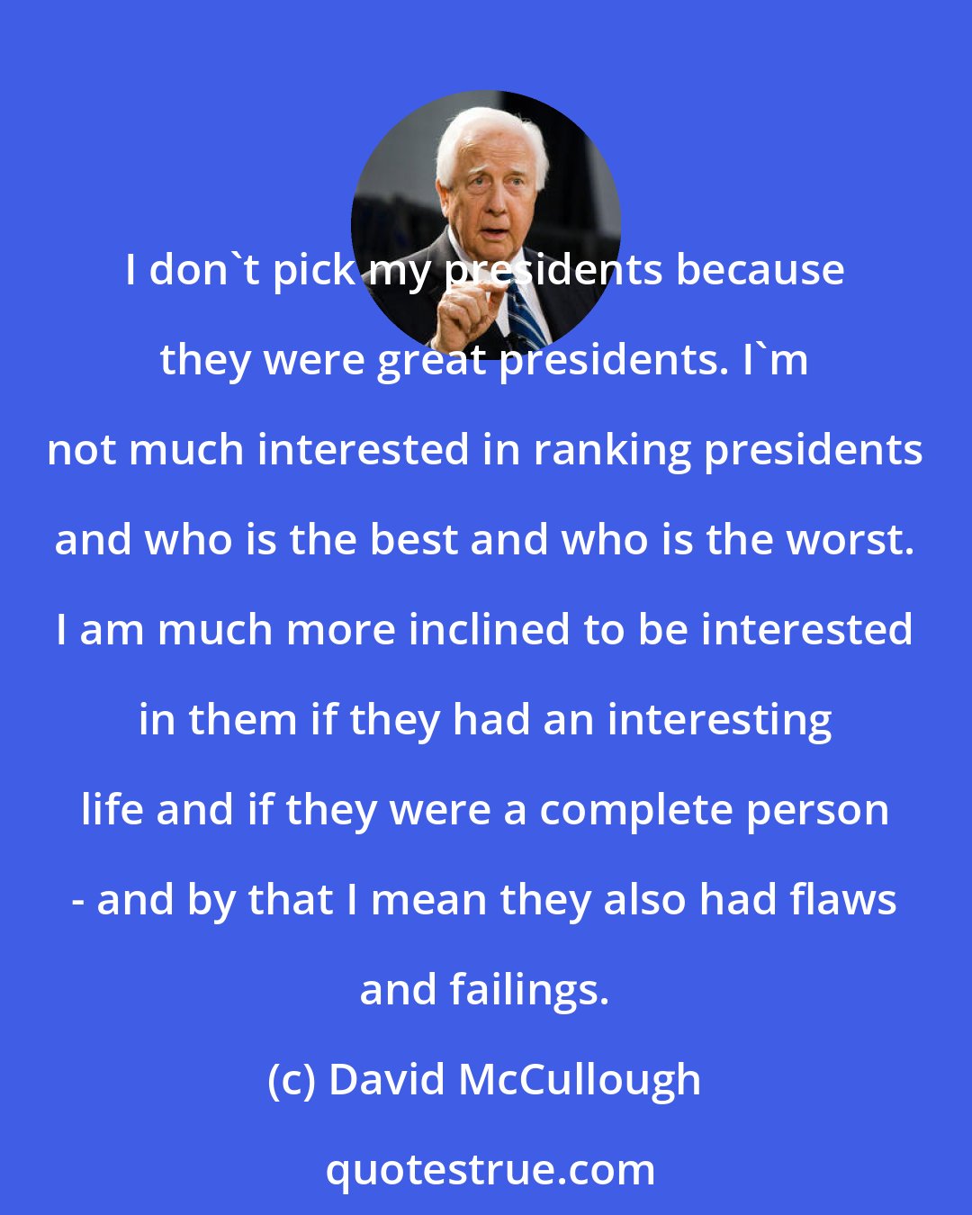 David McCullough: I don't pick my presidents because they were great presidents. I'm not much interested in ranking presidents and who is the best and who is the worst. I am much more inclined to be interested in them if they had an interesting life and if they were a complete person - and by that I mean they also had flaws and failings.