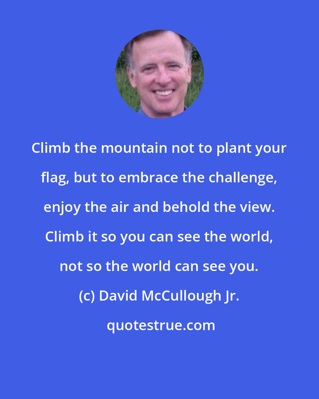 David McCullough Jr.: Climb the mountain not to plant your flag, but to embrace the challenge, enjoy the air and behold the view. Climb it so you can see the world, not so the world can see you.