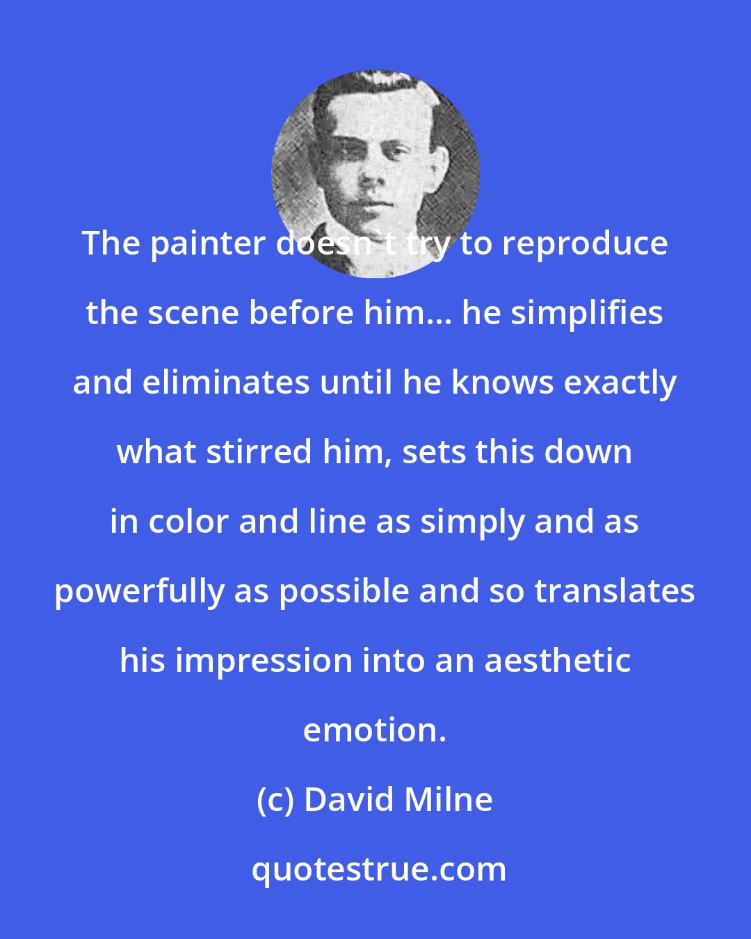 David Milne: The painter doesn't try to reproduce the scene before him... he simplifies and eliminates until he knows exactly what stirred him, sets this down in color and line as simply and as powerfully as possible and so translates his impression into an aesthetic emotion.