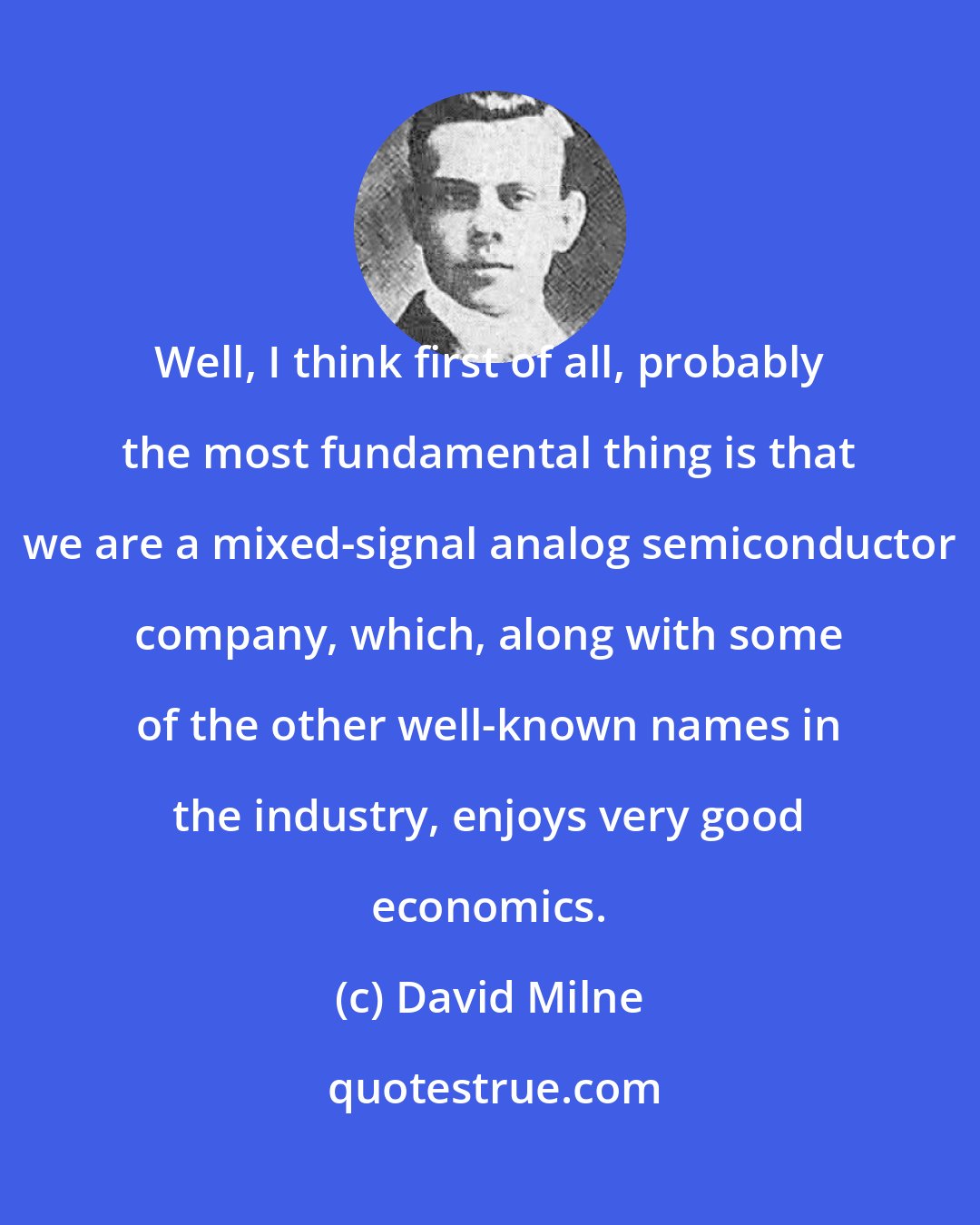 David Milne: Well, I think first of all, probably the most fundamental thing is that we are a mixed-signal analog semiconductor company, which, along with some of the other well-known names in the industry, enjoys very good economics.