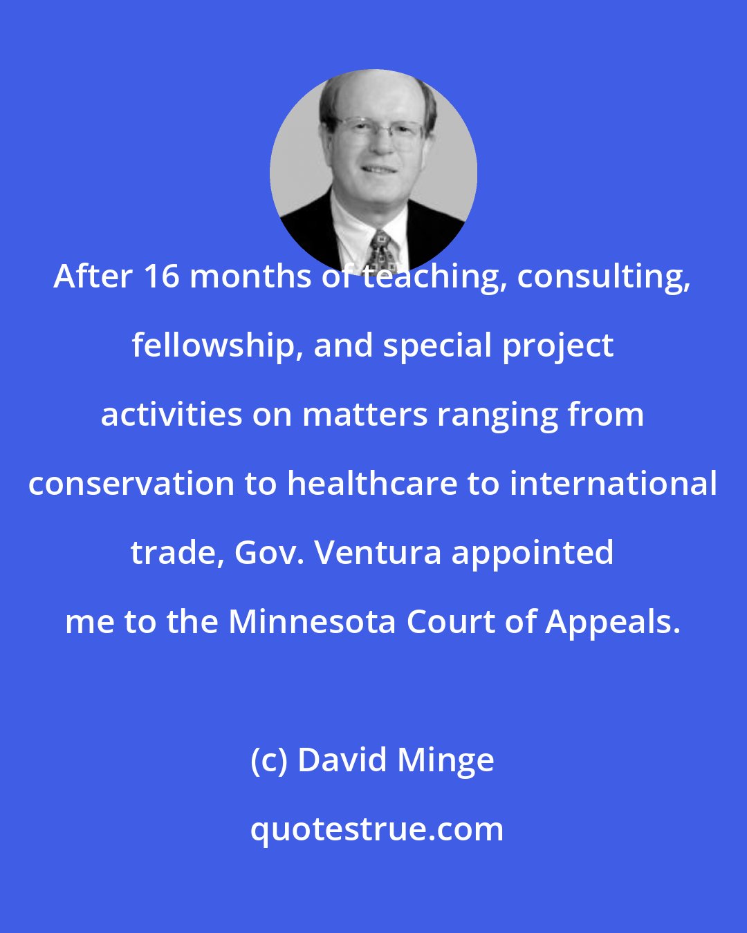 David Minge: After 16 months of teaching, consulting, fellowship, and special project activities on matters ranging from conservation to healthcare to international trade, Gov. Ventura appointed me to the Minnesota Court of Appeals.